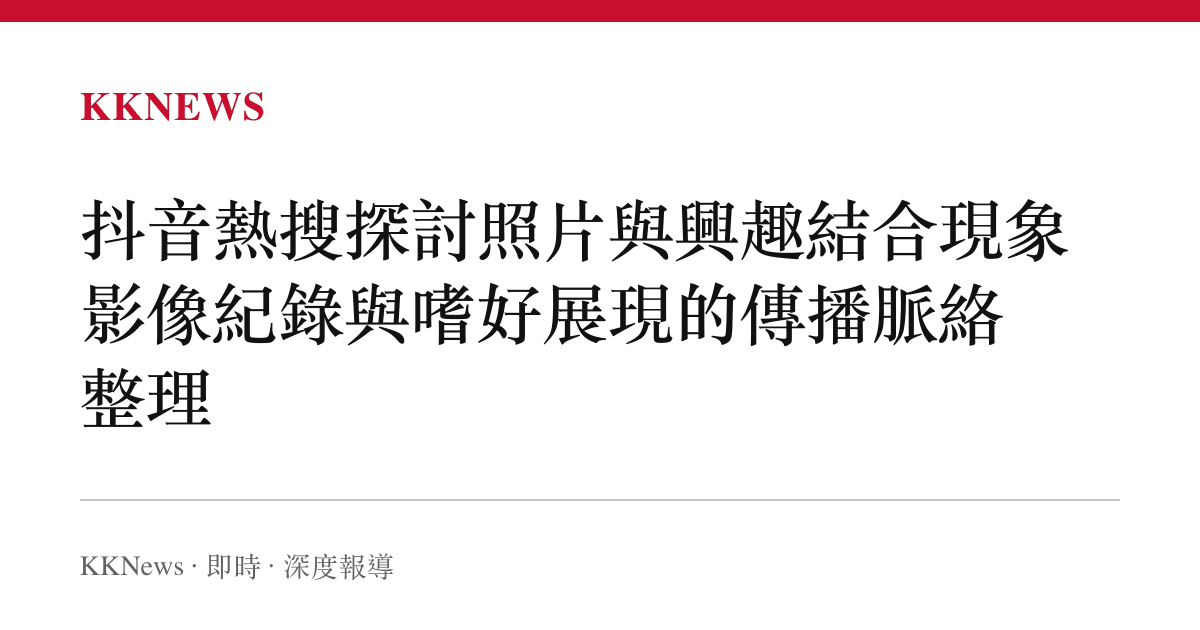 抖音熱搜探討照片與興趣結合現象 影像紀錄與嗜好展現的傳播脈絡整理
