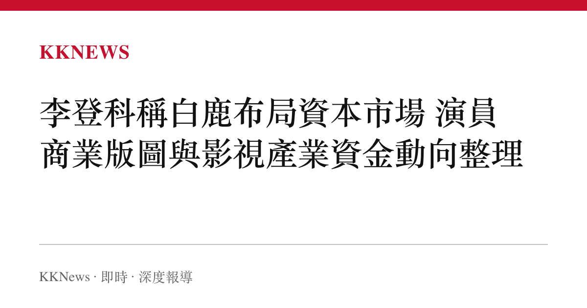 李登科稱白鹿布局資本市場 演員商業版圖與影視產業資金動向整理