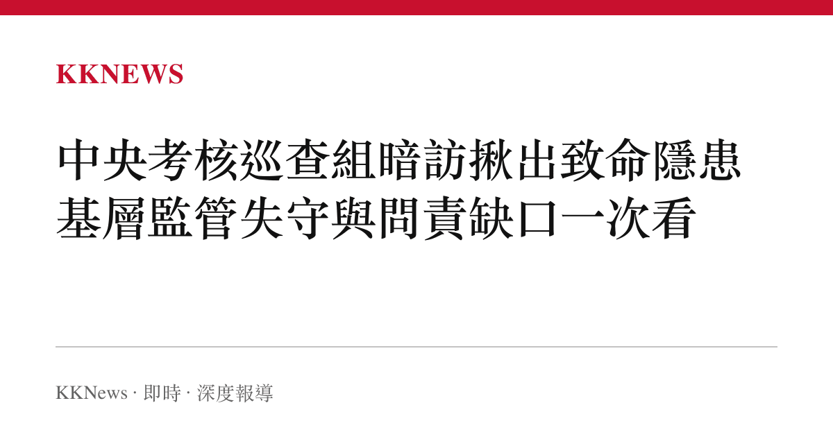 中央考核巡查組暗訪揪出致命隱患 基層監管失守與問責缺口一次看
