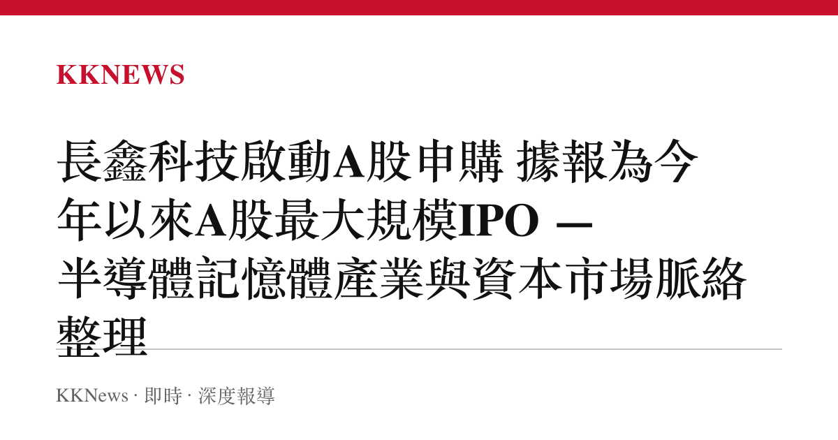 長鑫科技啟動A股申購 據報為今年以來A股最大規模IPO — 半導體記憶體產業與資本市場脈絡整理