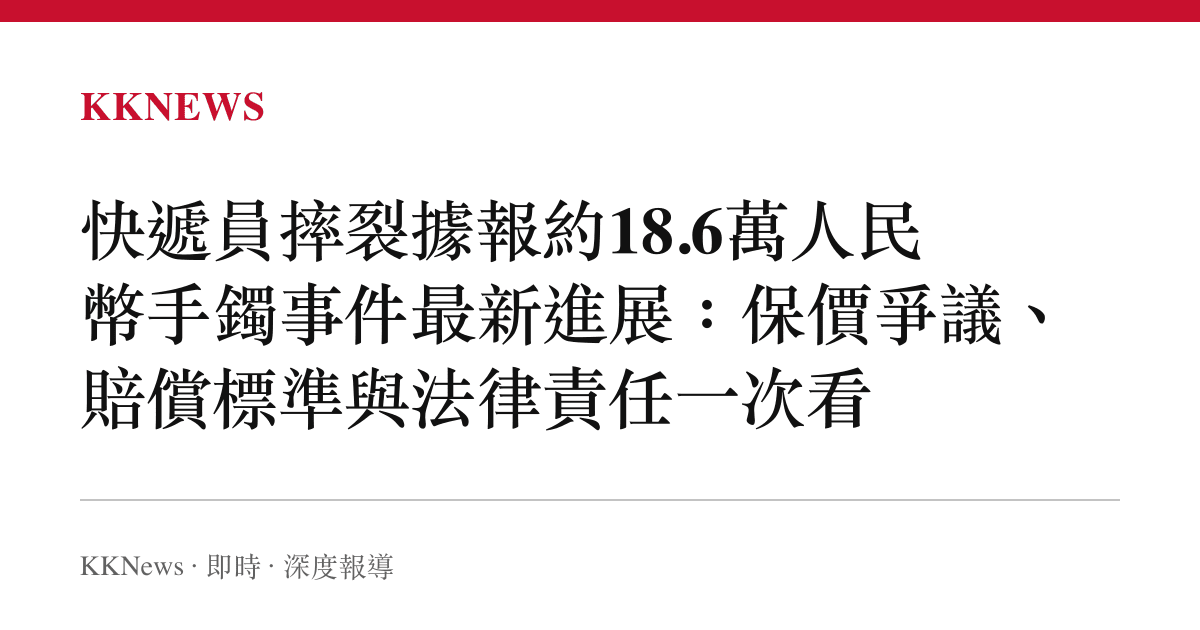 快遞員摔裂據報約18.6萬人民幣手鐲事件最新進展：保價爭議、賠償標準與法律責任一次看