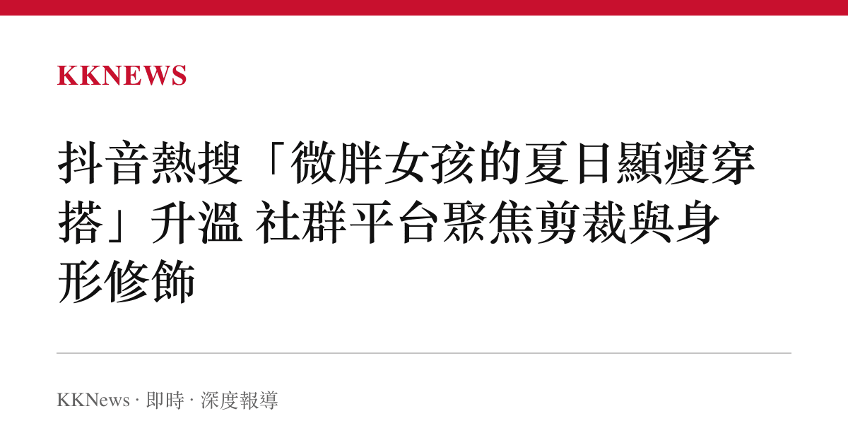 抖音熱搜「微胖女孩的夏日顯瘦穿搭」升溫 社羣平臺聚焦剪裁與身形修飾