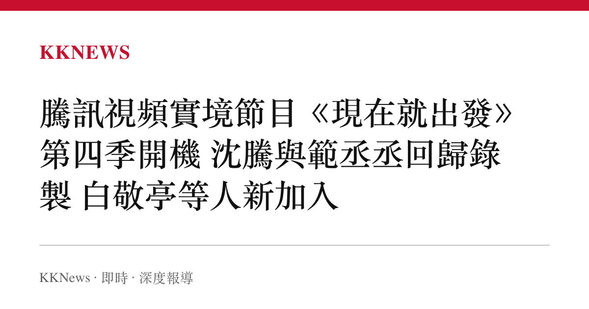 騰訊視頻實境節目《現在就出發》第四季開機 沈騰與範丞丞回歸錄製 白敬亭等人新加入