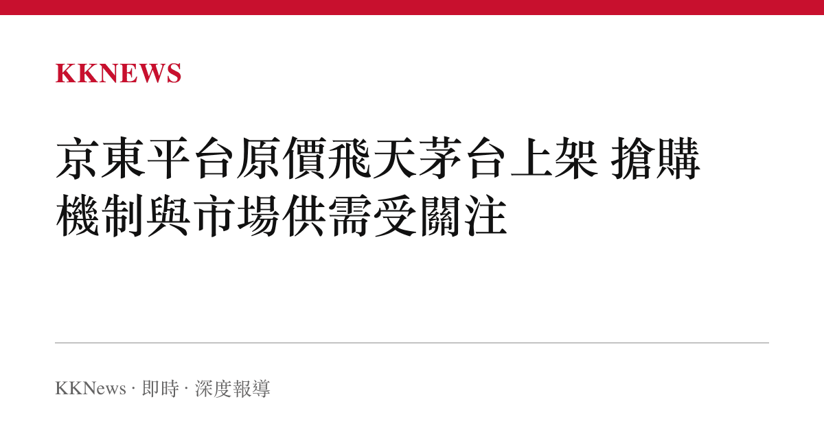 京東平台原價飛天茅台上架 搶購機制與市場供需受關注