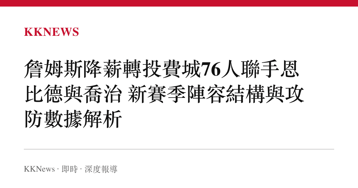 詹姆斯降薪轉投費城76人聯手恩比德與喬治 新賽季陣容結構與攻防數據解析
