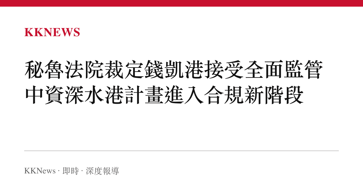 祕魯法院裁定錢凱港接受全面監管 中資深水港計畫進入合規新階段