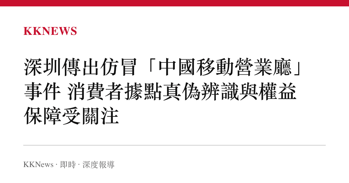 深圳傳出仿冒「中國移動營業廳」事件 消費者據點真偽辨識與權益保障受關注