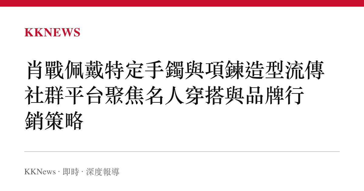 肖戰佩戴特定手鐲與項鍊造型流傳 社羣平臺聚焦名人穿搭與品牌行銷策略