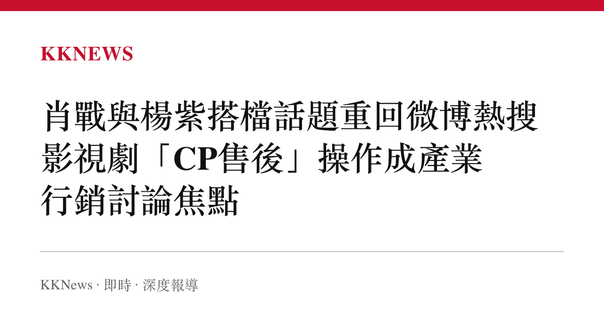 肖戰與楊紫搭檔話題重回微博熱搜 影視劇「CP售後」操作成產業行銷討論焦點